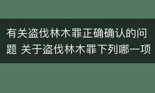 有关盗伐林木罪正确确认的问题 关于盗伐林木罪下列哪一项是正确的
