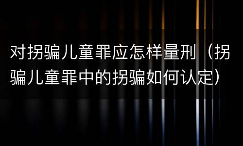 对拐骗儿童罪应怎样量刑（拐骗儿童罪中的拐骗如何认定）