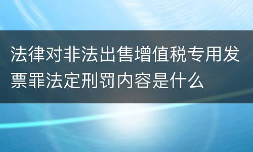 法律对非法出售增值税专用发票罪法定刑罚内容是什么
