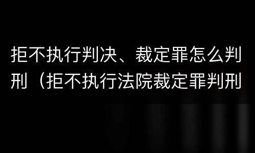 拒不执行判决、裁定罪怎么判刑（拒不执行法院裁定罪判刑）