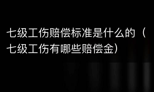 七级工伤赔偿标准是什么的（七级工伤有哪些赔偿金）