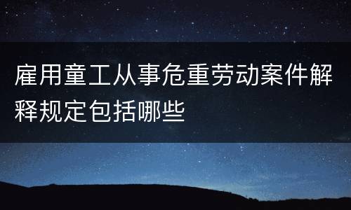 雇用童工从事危重劳动案件解释规定包括哪些