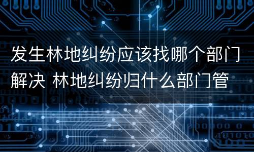 发生林地纠纷应该找哪个部门解决 林地纠纷归什么部门管