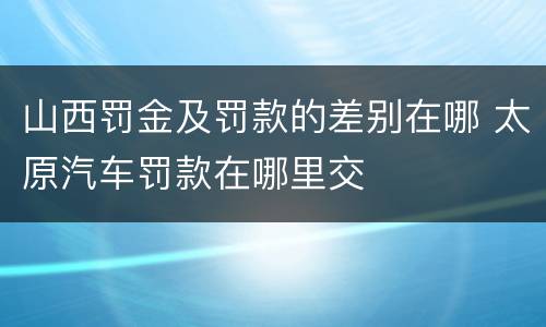 山西罚金及罚款的差别在哪 太原汽车罚款在哪里交