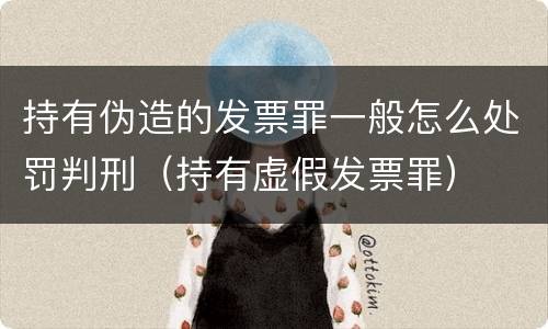 持有伪造的发票罪一般怎么处罚判刑（持有虚假发票罪）