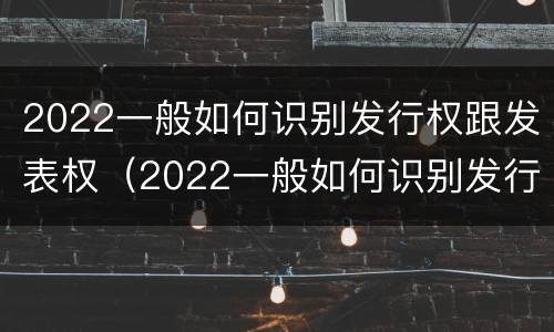 2022一般如何识别发行权跟发表权（2022一般如何识别发行权跟发表权的区别）
