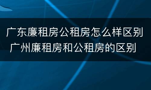 广东廉租房公租房怎么样区别 广州廉租房和公租房的区别