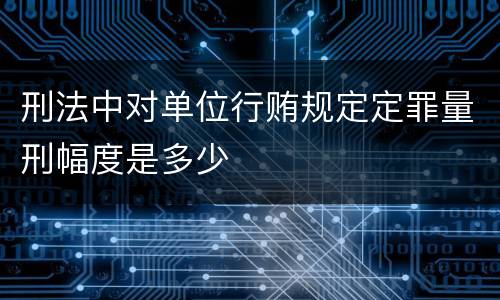 刑法中对单位行贿规定定罪量刑幅度是多少