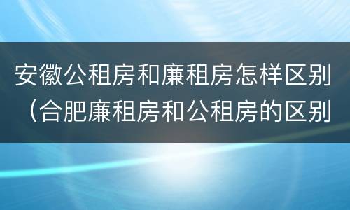 安徽公租房和廉租房怎样区别（合肥廉租房和公租房的区别）