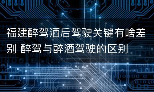 福建醉驾酒后驾驶关键有啥差别 醉驾与醉酒驾驶的区别