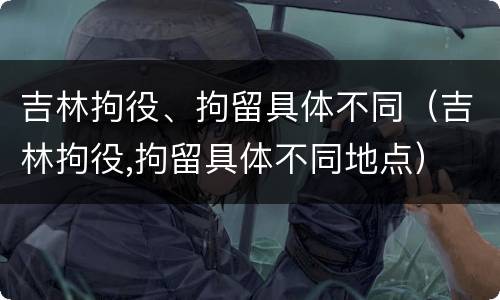 吉林拘役、拘留具体不同（吉林拘役,拘留具体不同地点）