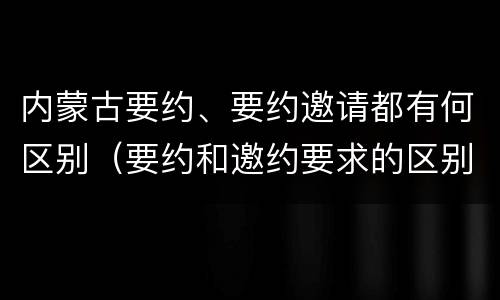 内蒙古要约、要约邀请都有何区别（要约和邀约要求的区别）