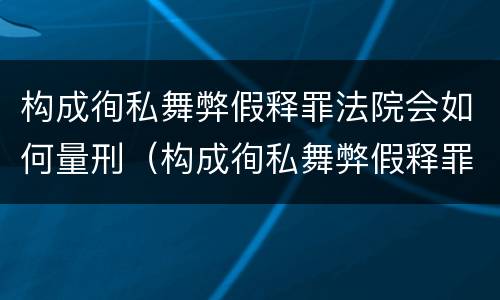 构成徇私舞弊假释罪法院会如何量刑（构成徇私舞弊假释罪法院会如何量刑呢）