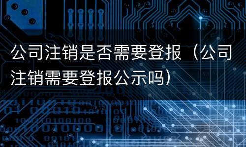公司注销是否需要登报（公司注销需要登报公示吗）