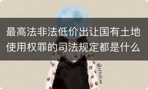 最高法非法低价出让国有土地使用权罪的司法规定都是什么