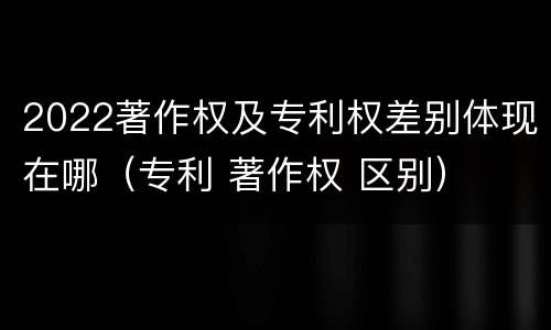 2022著作权及专利权差别体现在哪（专利 著作权 区别）