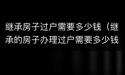 继承房子过户需要多少钱（继承的房子办理过户需要多少钱）