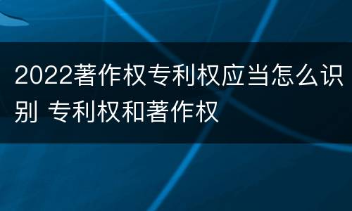 2022著作权专利权应当怎么识别 专利权和著作权