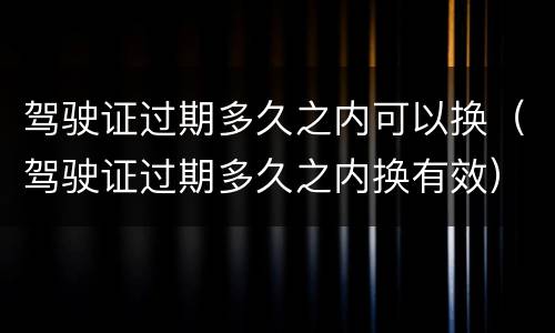 驾驶证过期多久之内可以换（驾驶证过期多久之内换有效）
