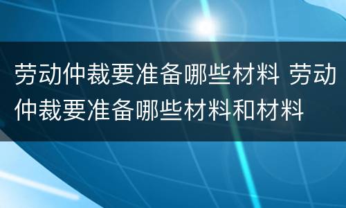 劳动仲裁要准备哪些材料 劳动仲裁要准备哪些材料和材料