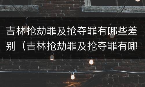吉林抢劫罪及抢夺罪有哪些差别（吉林抢劫罪及抢夺罪有哪些差别处罚）