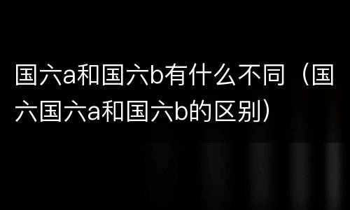 国六a和国六b有什么不同（国六国六a和国六b的区别）