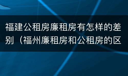 福建公租房廉租房有怎样的差别（福州廉租房和公租房的区别）