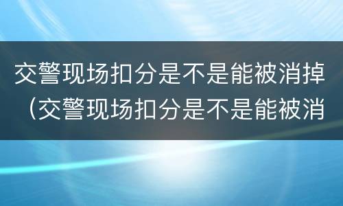 交警现场扣分是不是能被消掉（交警现场扣分是不是能被消掉了）