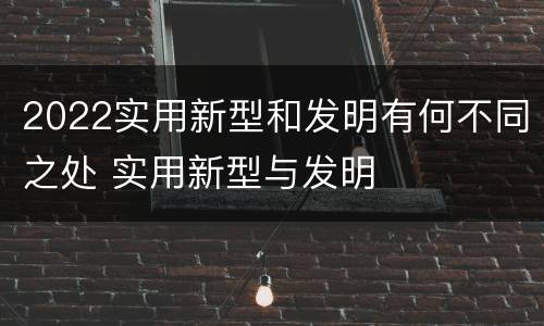 2022实用新型和发明有何不同之处 实用新型与发明