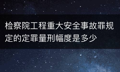 检察院工程重大安全事故罪规定的定罪量刑幅度是多少