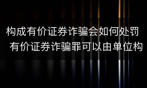 构成有价证券诈骗会如何处罚 有价证券诈骗罪可以由单位构成吗