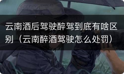云南酒后驾驶醉驾到底有啥区别（云南醉酒驾驶怎么处罚）