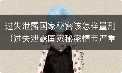 过失泄露国家秘密该怎样量刑（过失泄露国家秘密情节严重）