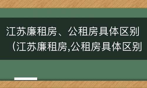 江苏廉租房、公租房具体区别（江苏廉租房,公租房具体区别是什么）