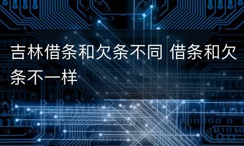 吉林借条和欠条不同 借条和欠条不一样
