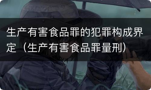 生产有害食品罪的犯罪构成界定（生产有害食品罪量刑）
