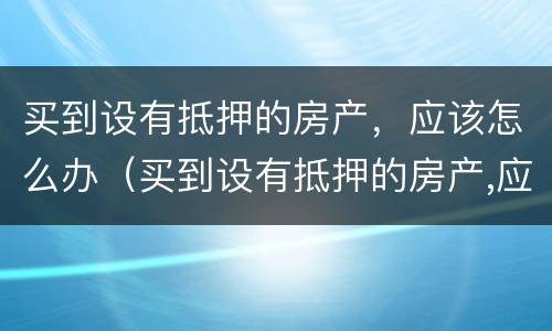 买到设有抵押的房产，应该怎么办（买到设有抵押的房产,应该怎么办呢）