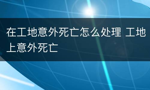 在工地意外死亡怎么处理 工地上意外死亡