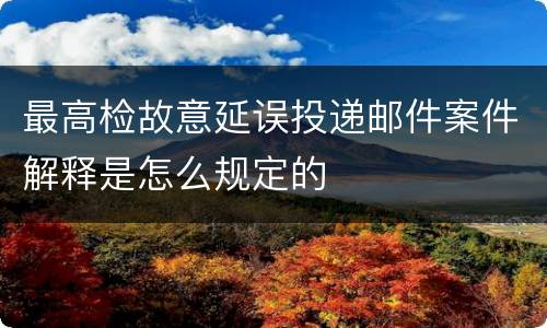 最高检故意延误投递邮件案件解释是怎么规定的