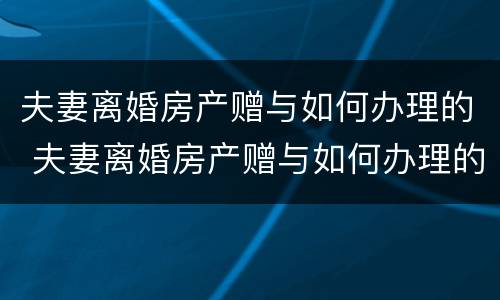 夫妻离婚房产赠与如何办理的 夫妻离婚房产赠与如何办理的手续