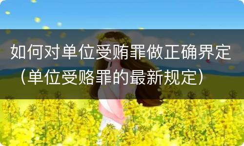如何对单位受贿罪做正确界定（单位受赂罪的最新规定）