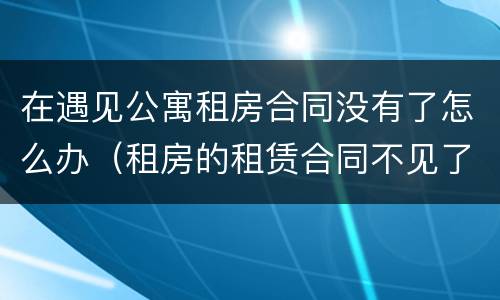在遇见公寓租房合同没有了怎么办（租房的租赁合同不见了怎么办）