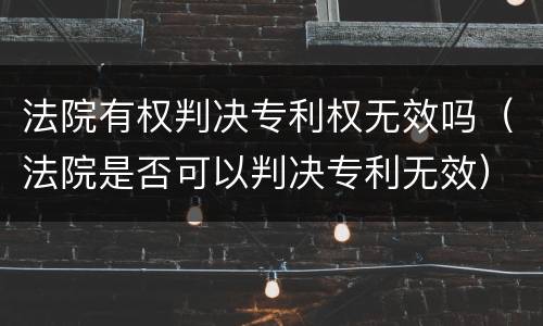 法院有权判决专利权无效吗（法院是否可以判决专利无效）