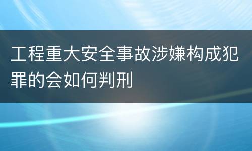 工程重大安全事故涉嫌构成犯罪的会如何判刑