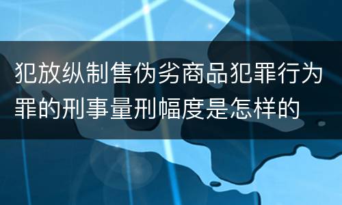 犯放纵制售伪劣商品犯罪行为罪的刑事量刑幅度是怎样的