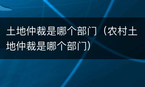 土地仲裁是哪个部门（农村土地仲裁是哪个部门）