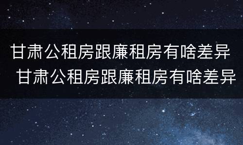 甘肃公租房跟廉租房有啥差异 甘肃公租房跟廉租房有啥差异吗