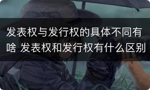 发表权与发行权的具体不同有啥 发表权和发行权有什么区别