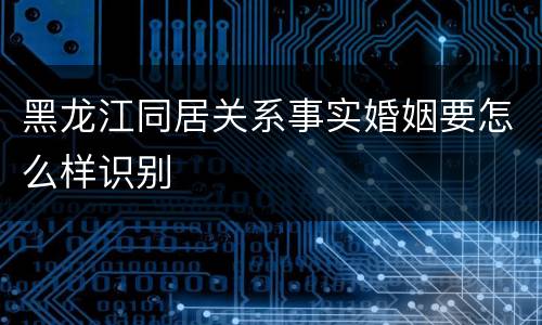 黑龙江同居关系事实婚姻要怎么样识别