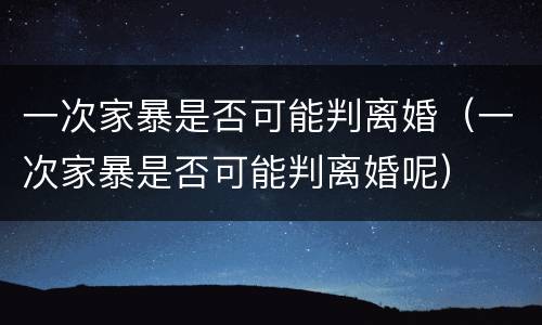 一次家暴是否可能判离婚（一次家暴是否可能判离婚呢）